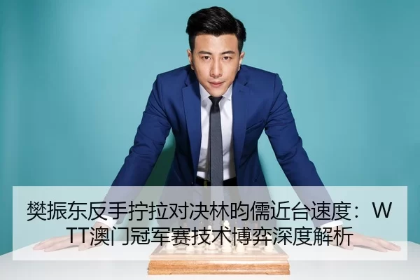 樊振东反手拧拉对决林昀儒近台速度：WTT澳门冠军赛技术博弈深度解析