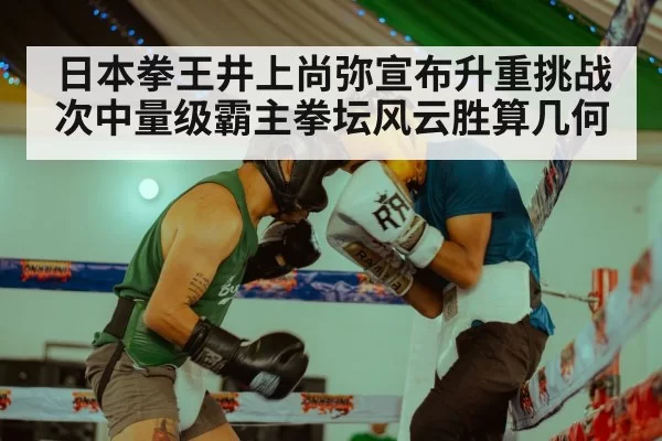 日本拳王井上尚弥宣布升重挑战次中量级霸主拳坛风云胜算几何