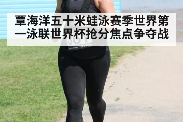 覃海洋五十米蛙泳赛季世界第一泳联世界杯抢分焦点争夺战
